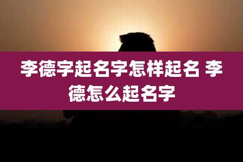 李德字起名字怎样起名 李德怎么起名字