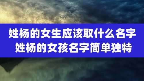 姓杨的女生应该取什么名字 姓杨的女孩名字简单独特