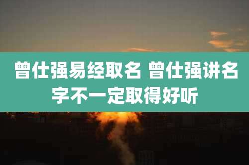 曾仕强易经取名 曾仕强讲名字不一定取得好听