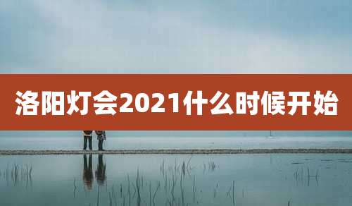 洛阳灯会2021什么时候开始