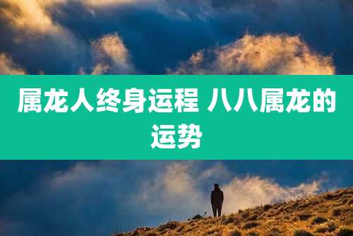 属龙人终身运程 八八属龙的运势