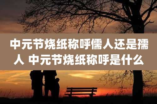 中元节烧纸称呼儒人还是孺人 中元节烧纸称呼是什么