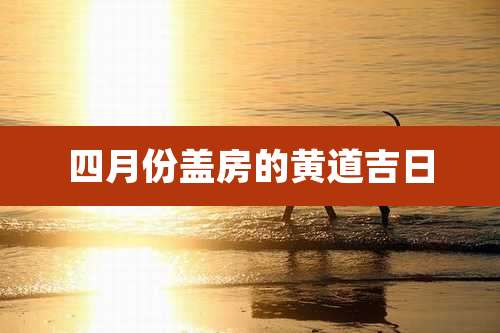 四月份盖房的黄道吉日