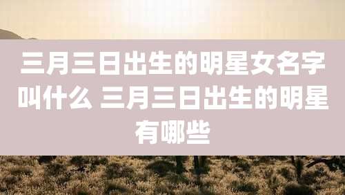 三月三日出生的明星女名字叫什么 三月三日出生的明星有哪些