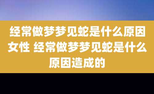 经常做梦梦见蛇是什么原因女性 经常做梦梦见蛇是什么原因造成的