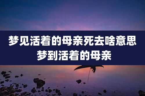 梦见活着的母亲死去啥意思 梦到活着的母亲