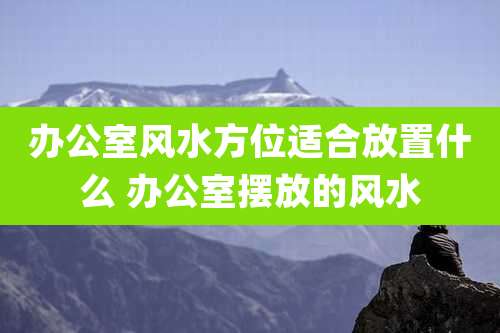 办公室风水方位适合放置什么 办公室摆放的风水