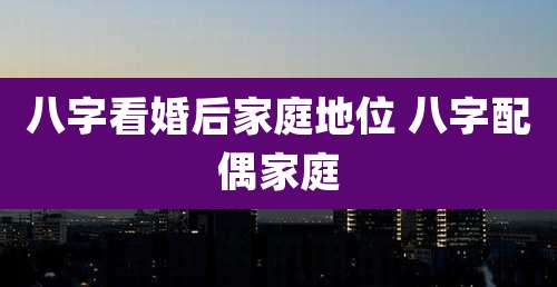 八字看婚后家庭地位 八字配偶家庭