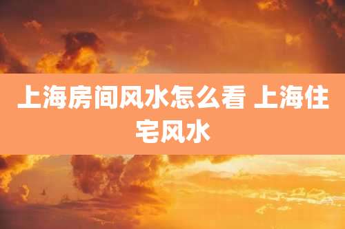 上海房间风水怎么看 上海住宅风水