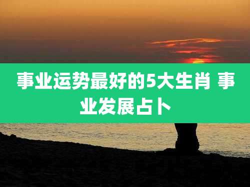 事业运势最好的5大生肖 事业发展占卜