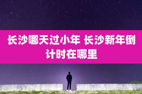 长沙哪天过小年 长沙新年倒计时在哪里