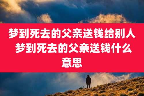 梦到死去的父亲送钱给别人 梦到死去的父亲送钱什么意思