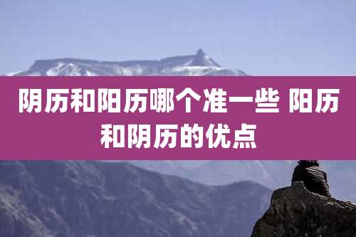 阴历和阳历哪个准一些 阳历和阴历的优点