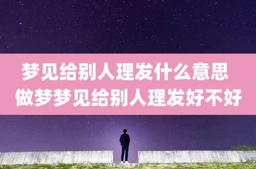 梦见给别人理发什么意思 做梦梦见给别人理发好不好