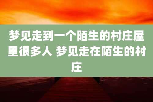 梦见走到一个陌生的村庄屋里很多人 梦见走在陌生的村庄