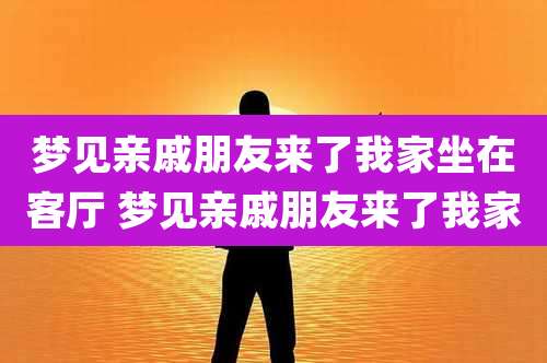 梦见亲戚朋友来了我家坐在客厅 梦见亲戚朋友来了我家