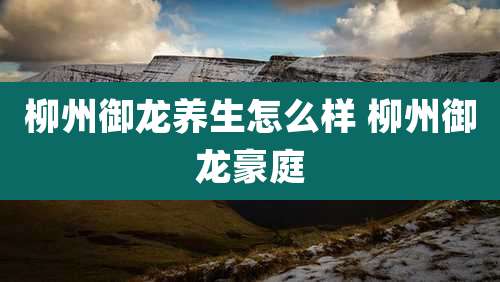 柳州御龙养生怎么样 柳州御龙豪庭