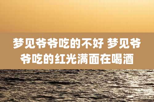 梦见爷爷吃的不好 梦见爷爷吃的红光满面在喝酒