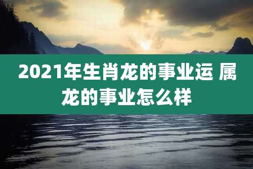 2021年生肖龙的事业运 属龙的事业怎么样