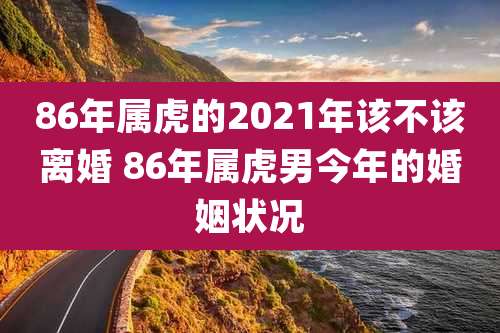 86年属虎的2021年该不该离婚 86年属虎男今年的婚姻状况