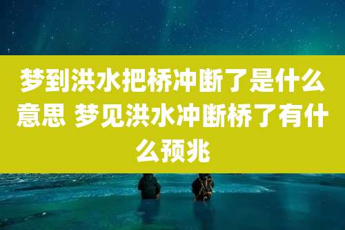 梦到洪水把桥冲断了是什么意思 梦见洪水冲断桥了有什么预兆
