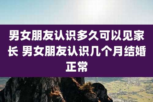 男女朋友认识多久可以见家长 男女朋友认识几个月结婚正常
