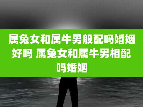 属兔女和属牛男般配吗婚姻好吗 属兔女和属牛男相配吗婚姻