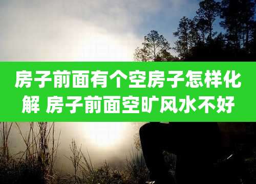 房子前面有个空房子怎样化解 房子前面空旷风水不好