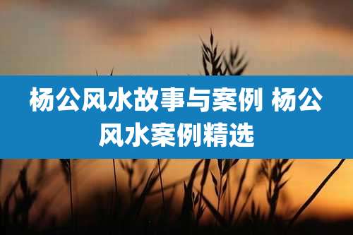 杨公风水故事与案例 杨公风水案例精选