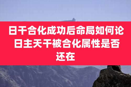 日干合化成功后命局如何论 日主天干被合化属性是否还在