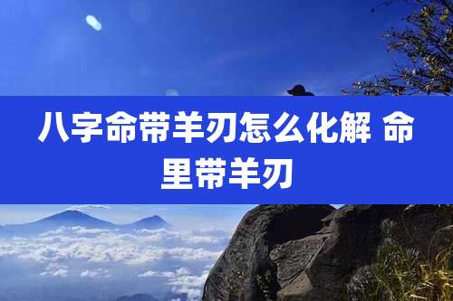 八字命带羊刃怎么化解 命里带羊刃