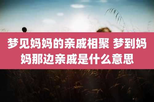 梦见妈妈的亲戚相聚 梦到妈妈那边亲戚是什么意思
