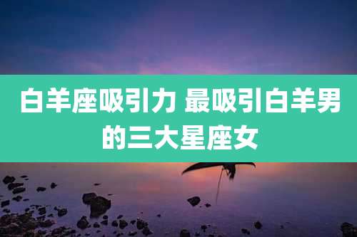 白羊座吸引力 最吸引白羊男的三大星座女