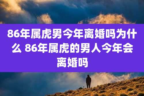 86年属虎男今年离婚吗为什么 86年属虎的男人今年会离婚吗