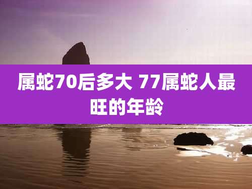 属蛇70后多大 77属蛇人最旺的年龄