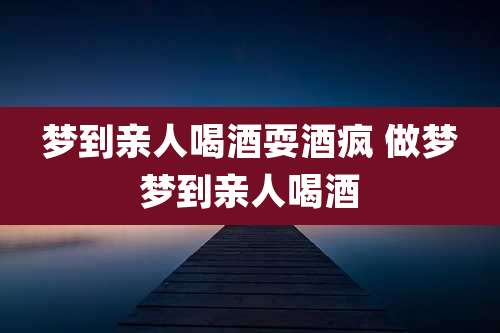 梦到亲人喝酒耍酒疯 做梦梦到亲人喝酒