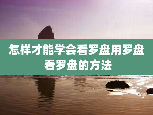 怎样才能学会看罗盘用罗盘 看罗盘的方法