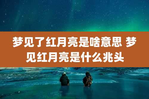 梦见了红月亮是啥意思 梦见红月亮是什么兆头