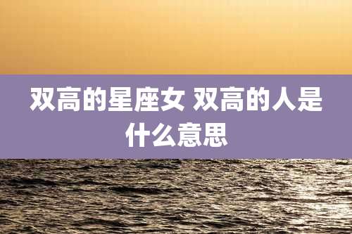 双高的星座女 双高的人是什么意思