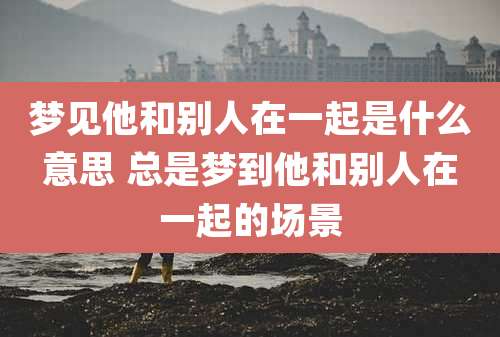 梦见他和别人在一起是什么意思 总是梦到他和别人在一起的场景