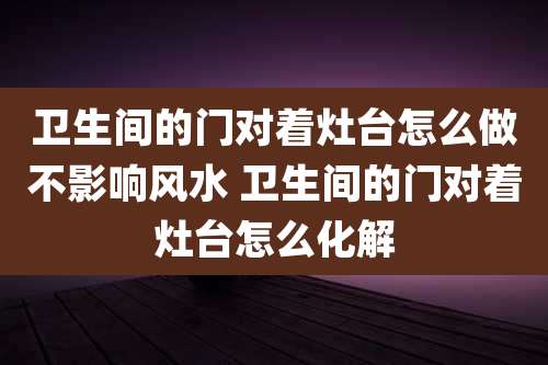 卫生间的门对着灶台怎么做不影响风水 卫生间的门对着灶台怎么化解