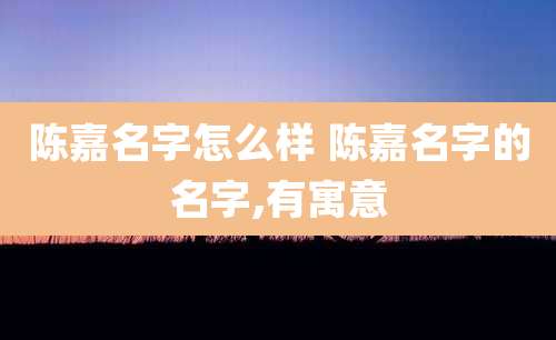 陈嘉名字怎么样 陈嘉名字的名字,有寓意