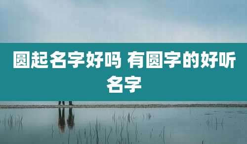 圆起名字好吗 有圆字的好听名字