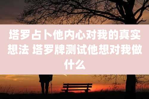 塔罗占卜他内心对我的真实想法 塔罗牌测试他想对我做什么