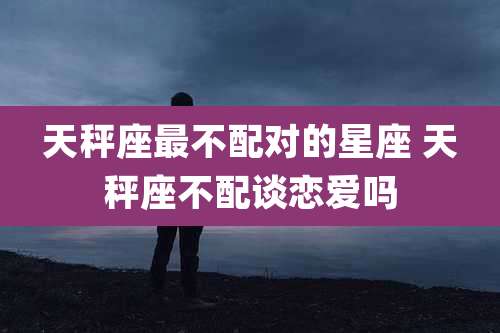 天秤座最不配对的星座 天秤座不配谈恋爱吗