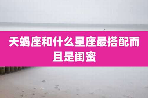 天蝎座和什么星座最搭配而且是闺蜜