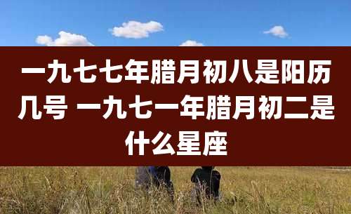一九七七年腊月初八是阳历几号 一九七一年腊月初二是什么星座