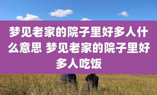梦见老家的院子里好多人什么意思 梦见老家的院子里好多人吃饭