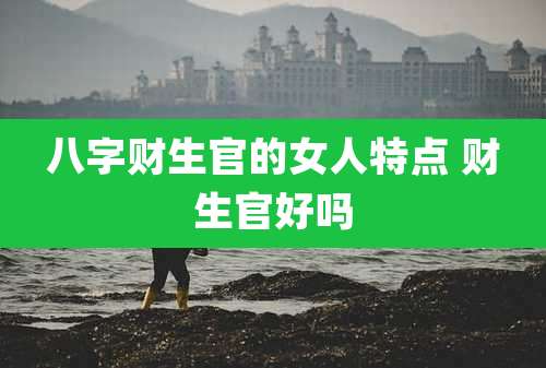 八字财生官的女人特点 财生官好吗
