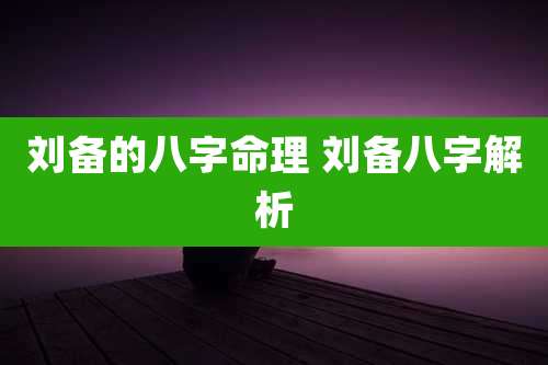 刘备的八字命理 刘备八字解析